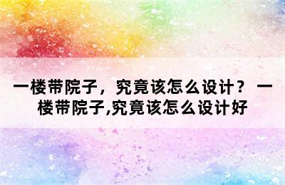 一楼带院子，究竟该怎么设计？ 一楼带院子,究竟该怎么设计好